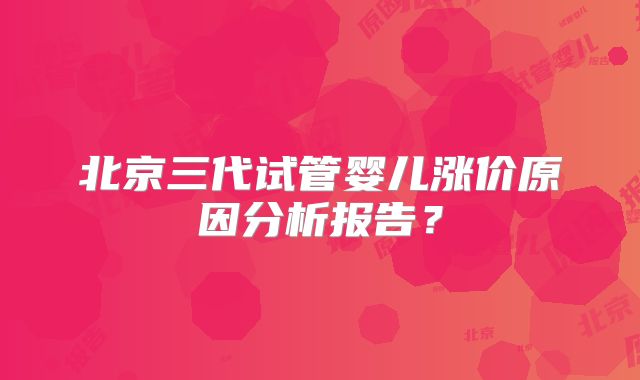 北京三代试管婴儿涨价原因分析报告？