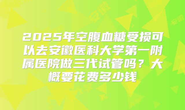 2025年空腹血糖受损可以去安徽医科大学第一附属医院做三代试管吗?大概要花费多少钱
