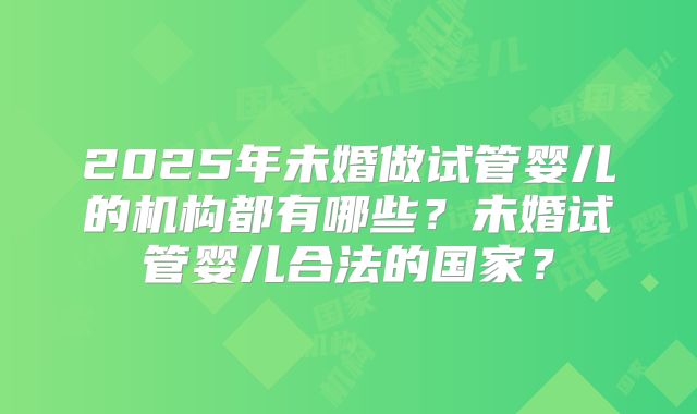 2025年未婚做试管婴儿的机构都有哪些？未婚试管婴儿合法的国家？