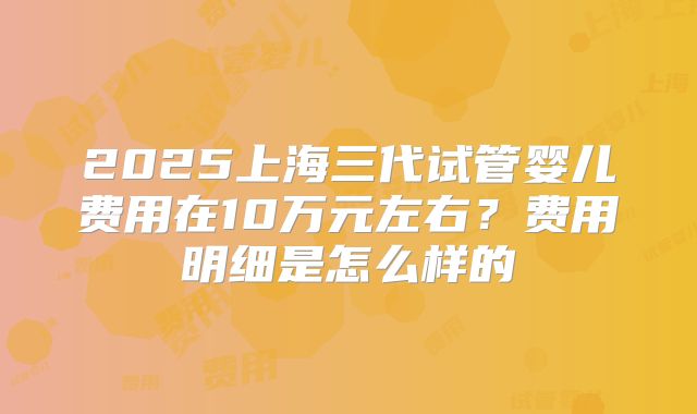 2025上海三代试管婴儿费用在10万元左右？费用明细是怎么样的