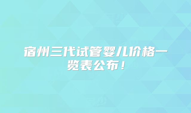 宿州三代试管婴儿价格一览表公布！