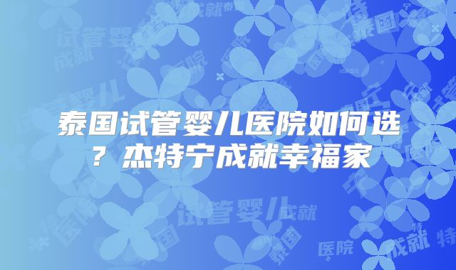泰国试管婴儿医院如何选？杰特宁成就幸福家