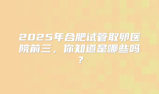 2025年合肥试管取卵医院前三，你知道是哪些吗？