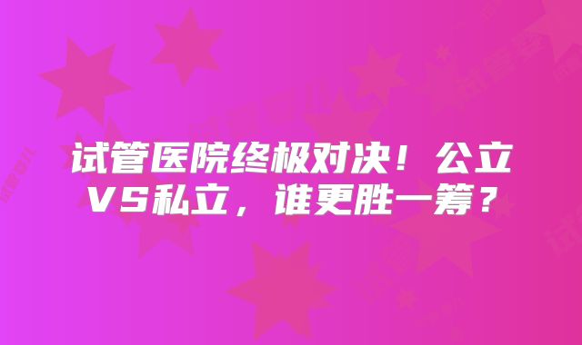 试管医院终极对决！公立VS私立，谁更胜一筹？