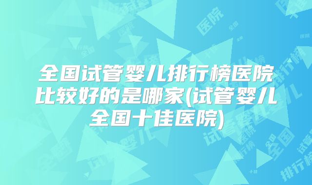 全国试管婴儿排行榜医院比较好的是哪家(试管婴儿全国十佳医院)