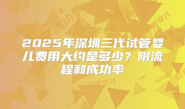 2025年深圳三代试管婴儿费用大约是多少?附流程和成功率