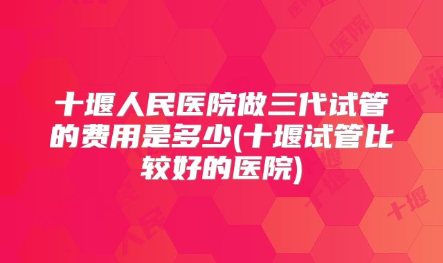 十堰人民医院做三代试管的费用是多少(十堰试管比较好的医院)