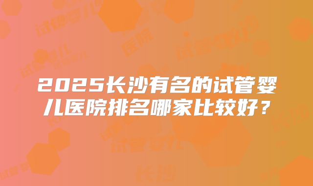 2025长沙有名的试管婴儿医院排名哪家比较好？