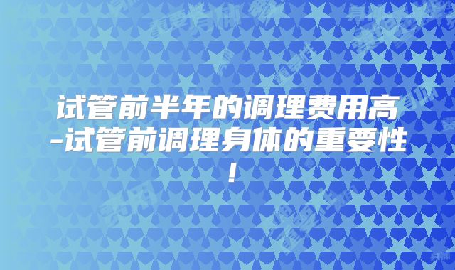 试管前半年的调理费用高-试管前调理身体的重要性！