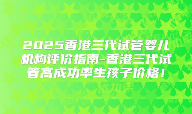 2025香港三代试管婴儿机构评价指南-香港三代试管高成功率生孩子价格！