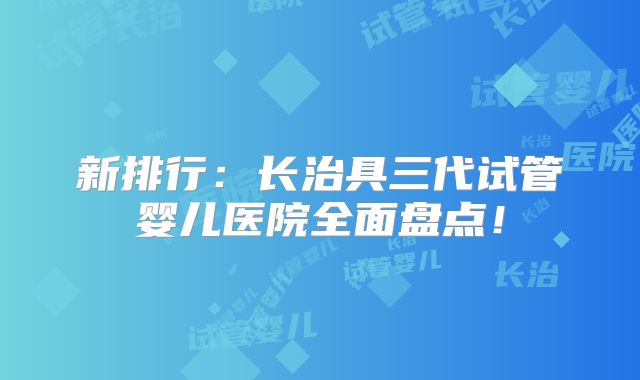 新排行:长治具三代试管婴儿医院全面盘点!