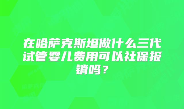在哈萨克斯坦做什么三代试管婴儿费用可以社保报销吗？