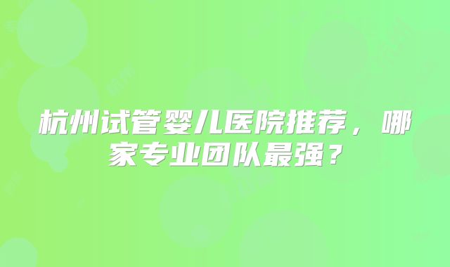杭州试管婴儿医院推荐，哪家专业团队最强？