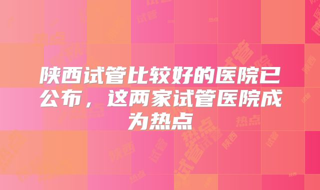 陕西试管比较好的医院已公布,这两家试管医院成为热点
