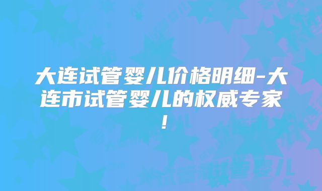 大连试管婴儿价格明细-大连市试管婴儿的权威专家！