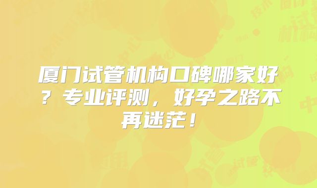 厦门试管机构口碑哪家好？专业评测，好孕之路不再迷茫！