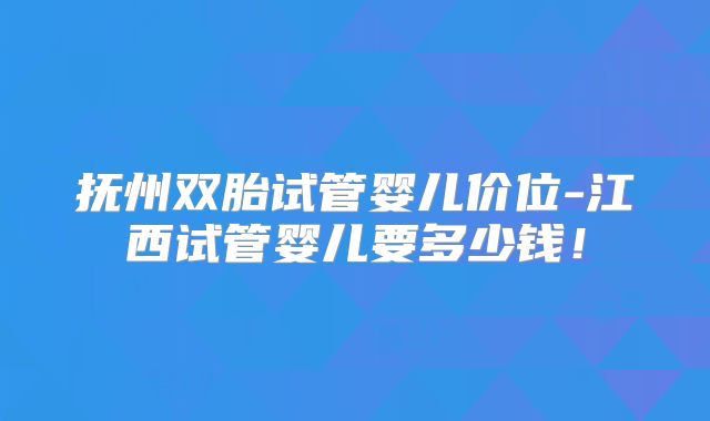 抚州双胎试管婴儿价位-江西试管婴儿要多少钱!
