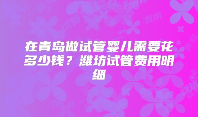 在青岛做试管婴儿需要花多少钱？潍坊试管费用明细