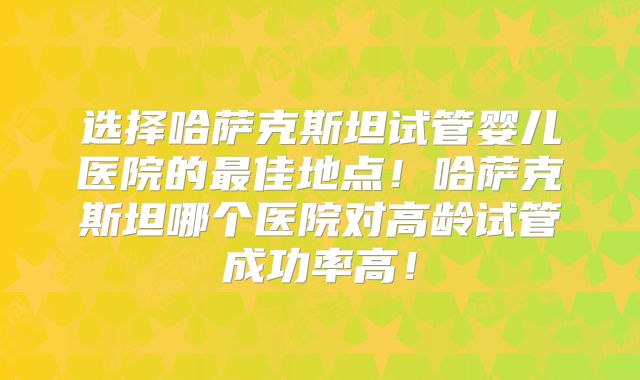 选择哈萨克斯坦试管婴儿医院的最佳地点！哈萨克斯坦哪个医院对高龄试管成功率高！
