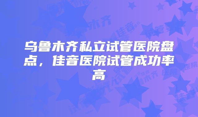乌鲁木齐私立试管医院盘点,佳音医院试管成功率高