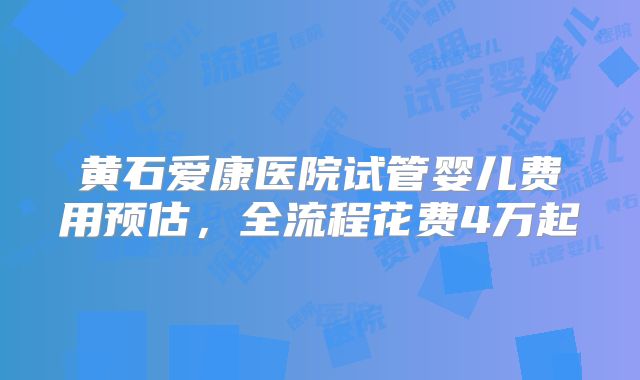 黄石爱康医院试管婴儿费用预估,全流程花费4万起