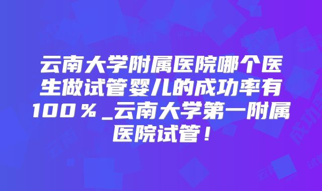 云南大学附属医院哪个医生做试管婴儿的成功率有100％_云南大学第一附属医院试管！
