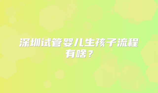深圳试管婴儿生孩子流程有啥？