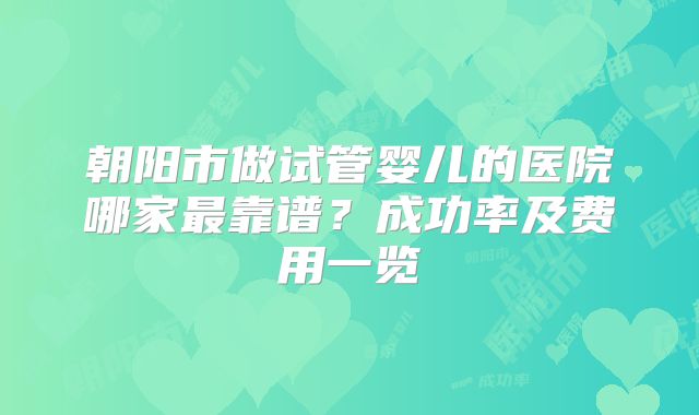 朝阳市做试管婴儿的医院哪家最靠谱？成功率及费用一览