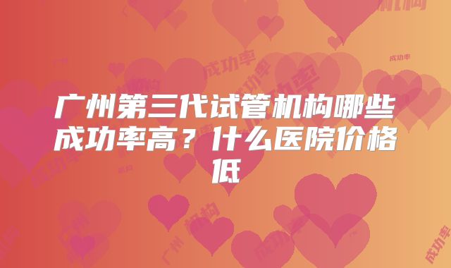 广州第三代试管机构哪些成功率高？什么医院价格低