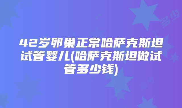 42岁卵巢正常哈萨克斯坦试管婴儿(哈萨克斯坦做试管多少钱)