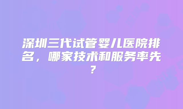 深圳三代试管婴儿医院排名,哪家技术和服务率先?