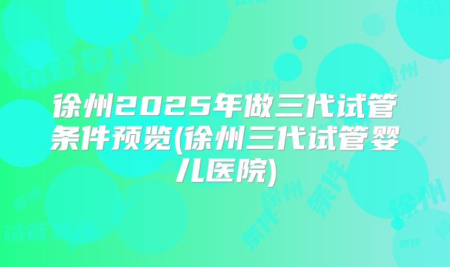 徐州2025年做三代试管条件预览(徐州三代试管婴儿医院)