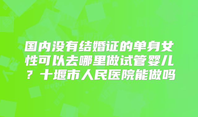国内没有结婚证的单身女性可以去哪里做试管婴儿？十堰市人民医院能做吗