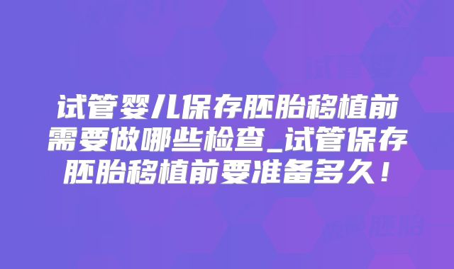 试管婴儿保存胚胎移植前需要做哪些检查_试管保存胚胎移植前要准备多久！
