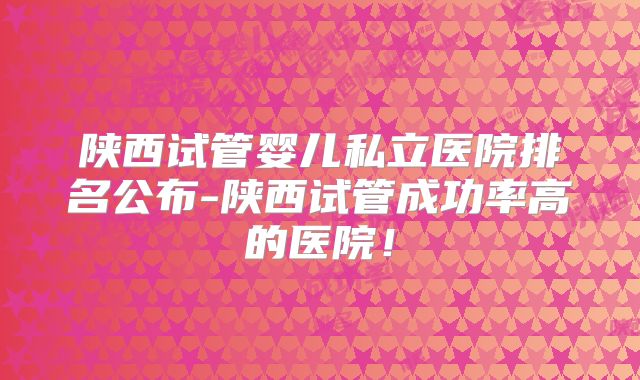 陕西试管婴儿私立医院排名公布-陕西试管成功率高的医院！