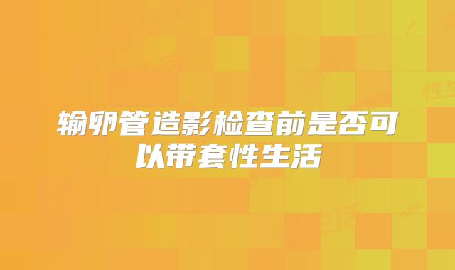 输卵管造影检查前是否可以带套性生活