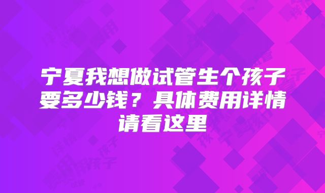 宁夏我想做试管生个孩子要多少钱?具体费用详情请看这里