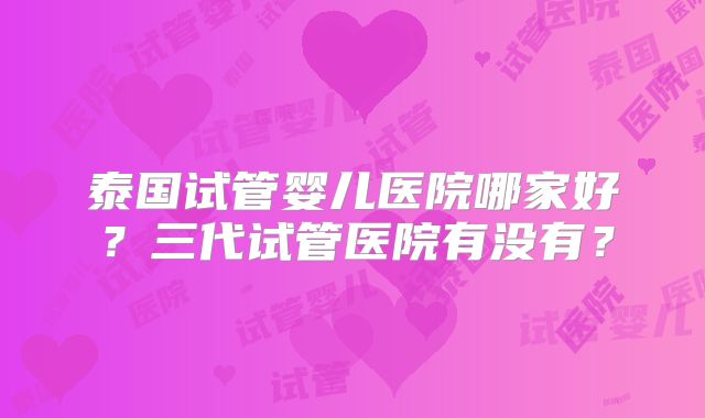 泰国试管婴儿医院哪家好?三代试管医院有没有?