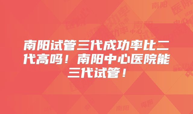 南阳试管三代成功率比二代高吗！南阳中心医院能三代试管！