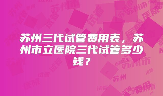 苏州三代试管费用表，苏州市立医院三代试管多少钱？