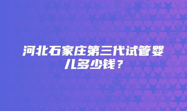 河北石家庄第三代试管婴儿多少钱?