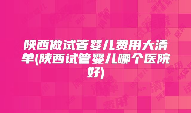 陕西做试管婴儿费用大清单(陕西试管婴儿哪个医院好)
