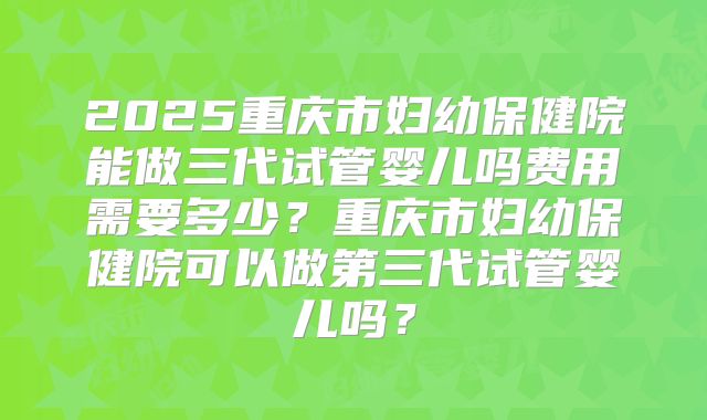 2025重庆市妇幼保健院能做三代试管婴儿吗费用需要多少？重庆市妇幼保健院可以做第三代试管婴儿吗？