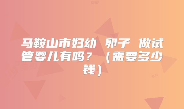 马鞍山市妇幼 卵子 做试管婴儿有吗?(需要多少钱)