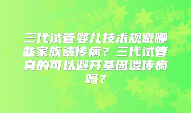 三代试管婴儿技术规避哪些家族遗传病？三代试管真的可以避开基因遗传病吗？