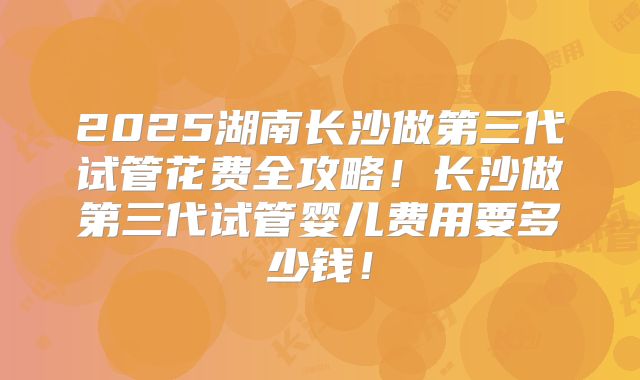 2025湖南长沙做第三代试管花费全攻略！长沙做第三代试管婴儿费用要多少钱！