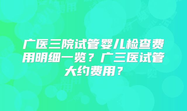 广医三院试管婴儿检查费用明细一览？广三医试管大约费用？