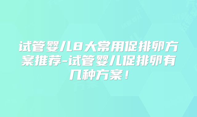 试管婴儿8大常用促排卵方案推荐-试管婴儿促排卵有几种方案！