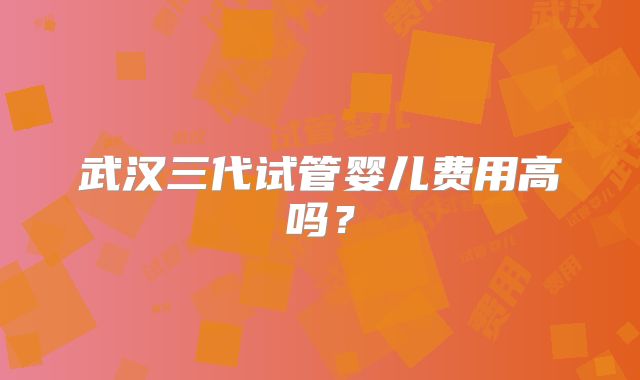 武汉三代试管婴儿费用高吗？
