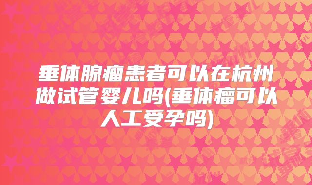垂体腺瘤患者可以在杭州做试管婴儿吗(垂体瘤可以人工受孕吗)